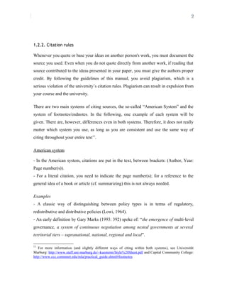 9
1.2.2. Citation rules
Whenever you quote or base your ideas on another person's work, you must document the
source you used. Even when you do not quote directly from another work, if reading that
source contributed to the ideas presented in your paper, you must give the authors proper
credit. By following the guidelines of this manual, you avoid plagiarism, which is a
serious violation of the university’s citation rules. Plagiarism can result in expulsion from
your course and the university.
There are two main systems of citing sources, the so-called “American System” and the
system of footnotes/endnotes. In the following, one example of each system will be
given. There are, however, differences even in both systems. Therefore, it does not really
matter which system you use, as long as you are consistent and use the same way of
citing throughout your entire text11
.
American system
- In the American system, citations are put in the text, between brackets: (Author, Year:
Page number(s)).
- For a literal citation, you need to indicate the page number(s); for a reference to the
general idea of a book or article (cf. summarizing) this is not always needed.
Examples
- A classic way of distinguishing between policy types is in terms of regulatory,
redistributive and distributive policies (Lowi, 1964).
- An early definition by Gary Marks (1993: 392) spoke of: “the emergence of multi-level
governance, a system of continuous negotiation among nested governments at several
territorial tiers – supranational, national, regional and local”.
11
For more information (and slightly different ways of citing within both systems), see Universität
Marburg: http://www.staff.uni-marburg.de/~kuesterm/Style%20Sheet.pdf and Capital Community College:
http://www.ccc.commnet.edu/mla/practical_guide.shtml#footnotes
 