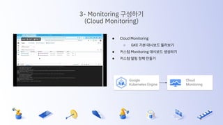 ● Cloud Monitoring
○ GKE 기본 대시보드 둘러보기
● 커스텀 Monitoring 대시보드 생성하기
● 커스텀 알림 정책 만들기
3- Monitoring 구성하기
(Cloud Monitoring)
Cloud
Monitoring
Google
Kubernetes Engine
 
