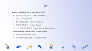 요약
• Google Cloud에서 만나는 DevOps 워크플로
• 컨테이너 기반 인프라 : GKE, Cloud Run
• CI/CD : Cloud Build
• 모니터링 및 알람 : Cloud Monitoring :
• 이미지 버전 관리 : Artifact Registry
• 소스 저장 및 버전 관리 : Cloud Source Repositories
• 기존 DevOps 워크플로에 더하는 Google Cloud
• 관리형 Prometheus 서비스
• Google Cloud Gitlab on Google Cloud
 