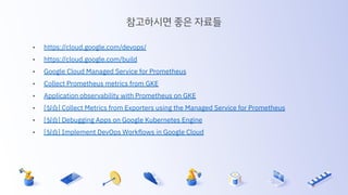 참고하시면 좋은 자료들
• https://cloud.google.com/devops/
• https://cloud.google.com/build
• Google Cloud Managed Service for Prometheus
• Collect Prometheus metrics from GKE
• Application observability with Prometheus on GKE
• [실습] Collect Metrics from Exporters using the Managed Service for Prometheus
• [실습] Debugging Apps on Google Kubernetes Engine
• [실습] Implement DevOps Workﬂows in Google Cloud
 