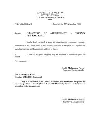 GOVERNMENT OF PAKISTAN
                              REVENUE DIVISION
                          FEDERAL BOARD OF REVENUE
                                    ****

C.No.1(19)/2001-M.I                           Islamabad, the 22nd November, 2008.



Subject:      PUBLICATION OF                ADVERTISEMENT           -    VACANCY
              ANNOUNCEMENT.


              Kindly find enclosed a copy of advertisement captioned vacancies
announcement for publication in the leading National newspapers in English/Urdu
including National and International addition of Dawn.

2.            A copy of the press clipping may be provided to the undersigned for
record.

Encl: As above.


                                                         (Malik Muhammad Nawaz)
                                                          Secretary(Management-I)

Mr. Hamid Raza Khan
Secretary (PR), FBR, Islamabad.

       Copy to Web Master, FBR (Hqrs), Islamabad with the request to upload the
vacancies position and TOR (Annex-I) on FBR Website by to-date positively under
intimation to the undersigned.




                                                         (Malik Muhammad Nawaz)
                                                          Secretary (Management-I)
 