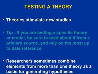 TESTING A THEORY   Theories stimulate new studies   Tip : If you are testing a specific theory or model, be sure to read about it from a primary source, and rely on the most up to date reference Researchers sometimes combine elements from more than one theory as a basis for generating hypotheses   