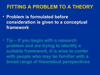 FITTING A PROBLEM TO A THEORY Problem is formulated before consideration is given to a conceptual framework   Tip – If you begin with a research problem and are trying to identify a suitable framework, it is wise to confer with people who may be familiar with a broad range of theoretical perspectives  