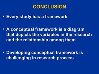 CONCLUSION Every study has a framework  A conceptual framework is a diagram that depicts the variables in the research and the relationship among them Developing conceptual framework is challenging in research process 
