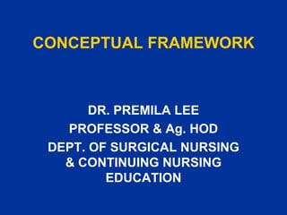 CONCEPTUAL FRAMEWORK DR. PREMILA LEE PROFESSOR & Ag. HOD DEPT. OF SURGICAL NURSING & CONTINUING NURSING EDUCATION 