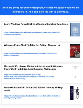 Here are some recommended products that we believe you will be
interested in. You can click the link to download.
Learn Windows PowerShell in a Month of Lunches Don Jones
https://ebookultra.com/download/learn-windows-powershell-in-a-month-
of-lunches-don-jones/
Windows PowerShell 2 0 Bible 1st Edition Thomas Lee
https://ebookultra.com/download/windows-powershell-2-0-bible-1st-
edition-thomas-lee/
Microsoft SQL Server 2008 Administration with Windows
PowerShell 1st Edition Ananthakumar Muthusamy
https://ebookultra.com/download/microsoft-sql-
server-2008-administration-with-windows-powershell-1st-edition-
ananthakumar-muthusamy/
Windows Phone 8 in Action 2nd Edition Timothy Binkley-
Jones
https://ebookultra.com/download/windows-phone-8-in-action-2nd-edition-
timothy-binkley-jones/
 