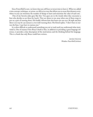 xvi FOREWORD
Since PowerShell is new, we know that you will have to invest time to learn it. When we added
a new concept, technique, or syntax, we did so in a way that allows you to reuse that element every-
where so you can minimize the number of things to learn and maximize the value of each one.
One of my favorite jokes goes like this: Two guys are in the woods when they encounter a
bear who decides to eat them for lunch. They are about to run away when one of them stops to
put on a pair of running shoes. His buddy informs him that bears can run over 30 mph and that
there is no way he can outrun it, even with running shoes. His friend replies, “I don’t have to out-
run the bear, I just have to outrun you.”
It is often difficult to understand something you see or read until you understand what moti-
vated it. One of reasons I love Bruce’s book is that, in addition to providing a great language ref-
erence, it provides a clear description of the motivations and the thinking behind the language.
This is a book that only Bruce could have written.
JEFFREY SNOVER
Windows PowerShell Architect
 