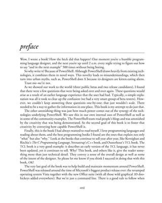 xvii
preface
Wow, I wrote a book! How the heck did that happen? One moment you’re a humble program-
ming language designer, and the next you’re up until 2 a.m. every night trying to figure out how
to say “and in the next example” 500 times without being boring.
So why write it? Because of PowerShell. Although PowerShell draws heavily from existing tech-
nologies, it combines them in novel ways. This novelty leads to misunderstandings, which then
turn into urban myths, such as, PowerShell does X because its designers are kitten-eating aliens.
Trust me–we’re not.
As we showed our work to the world (three public betas and two release candidates), I found
that there were a few questions that were being asked over and over again. These questions would
arise as a result of an earlier language experience that the user had had. Typically, a simple expla-
nation was all it took to clear up the confusion (we had a very smart group of beta testers). How-
ever, we couldn’t keep answering these questions one-by-one; that just wouldn’t scale. There
needed to be a way to gather the information in one place. This book is my attempt to do just that.
The other astonishing thing was just how much power comes out of the synergy of the tech-
nologies underlying PowerShell. We saw this in our own internal uses of PowerShell as well as
in some of the community examples. The PowerShell team read people’s blogs and was astonished
by the creativity that was being demonstrated. So the second goal of this book is to foster that
creativity by conveying how capable PowerShell is.
Finally, this is the book I had always wanted to read myself. I love programming languages and
reading about them, and the best programming books I found are the ones that explain not only
“what” but also “why.” Look at the books that continue to sell year after year, like Kernighan and
Ritchie’s The C Programming Language, Stroustrup’s C++ book, and Ousterhout’s TCL book. The
TCL book is a very good example: it describes an early version of the TCL language, it has never
been updated, yet it continues to sell. Why? This book, and others like it, give the reader some-
thing more than just technical detail. They convey a sense of the overall design as well as some
of the intent of the designer. So please let me know if you think I succeed in doing that with this
book, OK?
The very last goal of the book was to help build and maintain momentum around PowerShell.
PowerShell was released around the time of Microsoft’s biggest product release ever: the revamped
operating system Vista together with the new Office suite (with all those wild graphical 3D doo-
hickeys added everywhere). But we’re just a command line. There is a good rule to follow when
 