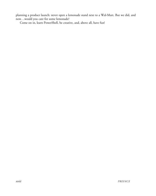 xviii PREFACE
planning a product launch: never open a lemonade stand next to a Wal-Mart. But we did, and
now…would you care for some lemonade?
Come on in, learn PowerShell, be creative, and, above all, have fun!
 