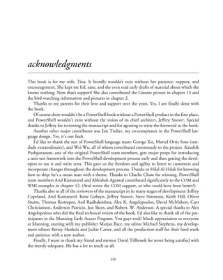 xix
acknowledgments
This book is for my wife, Tina. It literally wouldn’t exist without her patience, support, and
encouragement. She kept me fed, sane, and she even read early drafts of material about which she
knows nothing. Now that’s support! She also contributed the Gnome picture in chapter 13 and
the bird-watching information and pictures in chapter 2.
Thanks to my parents for their love and support over the years. Yes, I am finally done with
the book.
Of course there wouldn’t be a PowerShell book without a PowerShell product in the first place,
and PowerShell wouldn’t exist without the vision of its chief architect, Jeffrey Snover. Special
thanks to Jeffrey for reviewing the mansucript and for agreeing to write the foreword to the book.
Another other major contributor was Jim Truher, my co-conspirator in the PowerShell lan-
guage design. Yes, it’s our fault.
I’d like to thank the rest of PowerShell language team: George Xie, Marcel Ortiz Soto (test-
dude extraordinaire), and Wei Wu, all of whom contributed enormously to the project. Kaushik
Pushpavanam, one of the original PowerShell team members, gets major props for introducing
a unit test framework into the PowerShell development process early and then getting the devel-
opers to use it and write tests. This gave us the freedom and agility to listen to customers and
incorporate changes throughout the development process. Thanks to Hilal Al-Hilali for knowing
how to ship; he’s a mean man with a theme. Thanks to Charlie Chase for winning. PowerShell
team members Arul Kumaravel and Abhishek Agrawal contributed significantly to the COM and
WMI examples in chapter 12. (Arul wrote the COM support, so who could have been better?)
Thanks also to all of the reviewers of the manuscript in its many stages of development: Jeffrey
Copeland, Arul Kumaravel, Rene Gobeyn, Jeffrey Snover, Steve Simmons, Keith Hill, Oliver
Sturm, Thomas Restrepro, Anil Radhakrishna, Alex K. Angelopoulos, David McMahon, Curt
Christianson, Anderson Patricio, Jon Skeet, and Robert. W. Anderson. A special thanks to Alex
Angelopolous who did the final technical review of the book. I’d also like to thank all of the par-
ticipants in the Manning Early Access Program. You guys rock! Much appreciation to everyone
at Manning, starting with my publisher Marjan Bace, my editor Michael Stephens, my develop-
ment editors Betsey Henkels and Jackie Carter, and all the production staff for their hard work
and patience with a new author.
Finally, I want to thank my friend and mentor David Tillbrook for never being satisfied with
the merely adequate. He has a lot to teach us all.
 