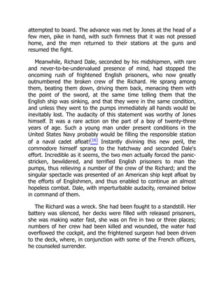 attempted to board. The advance was met by Jones at the head of a
few men, pike in hand, with such firmness that it was not pressed
home, and the men returned to their stations at the guns and
resumed the fight.
Meanwhile, Richard Dale, seconded by his midshipmen, with rare
and never-to-be-undervalued presence of mind, had stopped the
oncoming rush of frightened English prisoners, who now greatly
outnumbered the broken crew of the Richard. He sprang among
them, beating them down, driving them back, menacing them with
the point of the sword, at the same time telling them that the
English ship was sinking, and that they were in the same condition,
and unless they went to the pumps immediately all hands would be
inevitably lost. The audacity of this statement was worthy of Jones
himself. It was a rare action on the part of a boy of twenty-three
years of age. Such a young man under present conditions in the
United States Navy probably would be filling the responsible station
of a naval cadet afloat![16] Instantly divining this new peril, the
commodore himself sprang to the hatchway and seconded Dale's
effort. Incredible as it seems, the two men actually forced the panic-
stricken, bewildered, and terrified English prisoners to man the
pumps, thus relieving a number of the crew of the Richard; and the
singular spectacle was presented of an American ship kept afloat by
the efforts of Englishmen, and thus enabled to continue an almost
hopeless combat. Dale, with imperturbable audacity, remained below
in command of them.
The Richard was a wreck. She had been fought to a standstill. Her
battery was silenced, her decks were filled with released prisoners,
she was making water fast, she was on fire in two or three places;
numbers of her crew had been killed and wounded, the water had
overflowed the cockpit, and the frightened surgeon had been driven
to the deck, where, in conjunction with some of the French officers,
he counseled surrender.
 