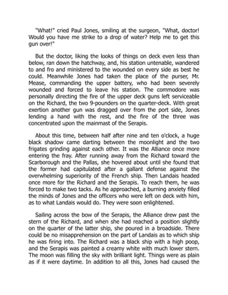 "What!" cried Paul Jones, smiling at the surgeon, "What, doctor!
Would you have me strike to a drop of water? Help me to get this
gun over!"
But the doctor, liking the looks of things on deck even less than
below, ran down the hatchway, and, his station untenable, wandered
to and fro and ministered to the wounded on every side as best he
could. Meanwhile Jones had taken the place of the purser, Mr.
Mease, commanding the upper battery, who had been severely
wounded and forced to leave his station. The commodore was
personally directing the fire of the upper deck guns left serviceable
on the Richard, the two 9-pounders on the quarter-deck. With great
exertion another gun was dragged over from the port side, Jones
lending a hand with the rest, and the fire of the three was
concentrated upon the mainmast of the Serapis.
About this time, between half after nine and ten o'clock, a huge
black shadow came darting between the moonlight and the two
frigates grinding against each other. It was the Alliance once more
entering the fray. After running away from the Richard toward the
Scarborough and the Pallas, she hovered about until she found that
the former had capitulated after a gallant defense against the
overwhelming superiority of the French ship. Then Landais headed
once more for the Richard and the Serapis. To reach them, he was
forced to make two tacks. As he approached, a burning anxiety filled
the minds of Jones and the officers who were left on deck with him,
as to what Landais would do. They were soon enlightened.
Sailing across the bow of the Serapis, the Alliance drew past the
stern of the Richard, and when she had reached a position slightly
on the quarter of the latter ship, she poured in a broadside. There
could be no misapprehension on the part of Landais as to which ship
he was firing into. The Richard was a black ship with a high poop,
and the Serapis was painted a creamy white with much lower stern.
The moon was filling the sky with brilliant light. Things were as plain
as if it were daytime. In addition to all this, Jones had caused the
 
