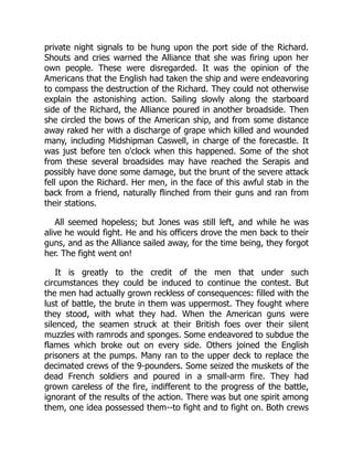 private night signals to be hung upon the port side of the Richard.
Shouts and cries warned the Alliance that she was firing upon her
own people. These were disregarded. It was the opinion of the
Americans that the English had taken the ship and were endeavoring
to compass the destruction of the Richard. They could not otherwise
explain the astonishing action. Sailing slowly along the starboard
side of the Richard, the Alliance poured in another broadside. Then
she circled the bows of the American ship, and from some distance
away raked her with a discharge of grape which killed and wounded
many, including Midshipman Caswell, in charge of the forecastle. It
was just before ten o'clock when this happened. Some of the shot
from these several broadsides may have reached the Serapis and
possibly have done some damage, but the brunt of the severe attack
fell upon the Richard. Her men, in the face of this awful stab in the
back from a friend, naturally flinched from their guns and ran from
their stations.
All seemed hopeless; but Jones was still left, and while he was
alive he would fight. He and his officers drove the men back to their
guns, and as the Alliance sailed away, for the time being, they forgot
her. The fight went on!
It is greatly to the credit of the men that under such
circumstances they could be induced to continue the contest. But
the men had actually grown reckless of consequences: filled with the
lust of battle, the brute in them was uppermost. They fought where
they stood, with what they had. When the American guns were
silenced, the seamen struck at their British foes over their silent
muzzles with ramrods and sponges. Some endeavored to subdue the
flames which broke out on every side. Others joined the English
prisoners at the pumps. Many ran to the upper deck to replace the
decimated crews of the 9-pounders. Some seized the muskets of the
dead French soldiers and poured in a small-arm fire. They had
grown careless of the fire, indifferent to the progress of the battle,
ignorant of the results of the action. There was but one spirit among
them, one idea possessed them--to fight and to fight on. Both crews
 