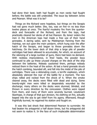 had done their best; both had fought as men rarely had fought
before; the battle was still undecided. The issue lay between Jones
and Pearson. What was it to be?
Things on the Richard were hopeless, but things on the Serapis
had not gone much better. She, too, was on fire--in no less than
twelve places at once. The fearful musketry fire from the quarter-
deck and forecastle of the Richard, and from the tops, had
practically cleared her decks of all but Pearson. By Jones' orders the
men in the American tops had made a free use of their hand
grenades. A daring sailor, sent by Midshipman Fanning from the
maintop, ran out upon the main yardarm, which hung over the after
hatch of the Serapis, and began to throw grenades down the
hatchway. On the lower deck of that ship a large pile of powder
cartridges had been allowed to accumulate, for which, on account of
the silencing of a large number of guns, there had been no demand.
With reckless improvidence, in their haste, the powder boys
continued to pile up these unused charges on the deck of the ship
between the batteries. Nobody cautioned them, perhaps nobody
noticed them in the heat of the action. At last a hand grenade struck
the hatch combing, bounded aft, and fell into the midst of the pile of
cartridges. There was a detonating crash, a terrific explosion, which
absolutely silenced the roar of the battle for a moment. The two
ships rolled and rocked from the shock of it. When the smoke
cleared away, the decks were filled with dead and dying. Some
twenty-eight men were killed or desperately wounded by the
discharge; many others on the decks were stunned, blinded, and
thrown in every direction by the concussion. Clothes were ripped
from them, and many of them were severely burned. Lieutenant
Stanhope, in charge of that gun division, his clothing on fire, actually
leaped into the sea to get relief from his agony. Afterward, though
frightfully burned, he regained his station and fought on.
It was this last shock that determined Pearson to surrender. He
had beaten his antagonist a half dozen times, but his antagonist did
not seem to realize it. In the face of such implacable determination
 