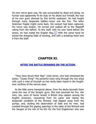 his own nerve gave way. He was surrounded by dead and dying, no
human soul apparently fit for duty on his decks but himself, the roar
of his own guns silenced by this terrific explosion. He had fought
through many desperate battles--never one like this. The other
American frigate might come back. His consort had been captured.
His nerve was broken. He turned and walked aft to the flagstaff
raking from the taffrail. To this staff, with his own hand before the
action, he had nailed the English flag.[17] With the same hand he
seized the drooping folds of bunting, and with a breaking heart tore
it from the staff.
CHAPTER XI.
AFTER THE BATTLE REMARKS ON THE ACTION.
"They have struck their flag!" cried Jones, who had witnessed the
action. "Cease firing!" His powerful voice rang through the two ships
with such a note of triumph as has rarely been heard in the fought-
over confines of the narrow seas.
As the little scene transpired above, from the decks beneath them
came the roar of the Serapis' guns. She had resumed her fire. Her
men, too, were of heroic breed! A British ship captain among the
English prisoners, recovering from his panic and noting the
desperate condition of the Richard, had slipped away from the
pumps, and, eluding the observation of Dale and his men, had
crawled through the gaping openings in the sides of the Richard and
the Serapis at the risk of his life--for the first Englishman who saw
 