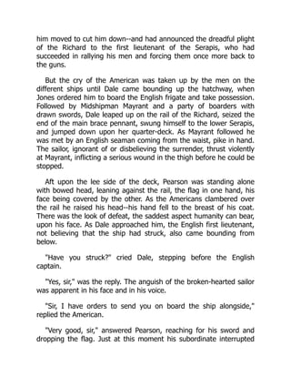 him moved to cut him down--and had announced the dreadful plight
of the Richard to the first lieutenant of the Serapis, who had
succeeded in rallying his men and forcing them once more back to
the guns.
But the cry of the American was taken up by the men on the
different ships until Dale came bounding up the hatchway, when
Jones ordered him to board the English frigate and take possession.
Followed by Midshipman Mayrant and a party of boarders with
drawn swords, Dale leaped up on the rail of the Richard, seized the
end of the main brace pennant, swung himself to the lower Serapis,
and jumped down upon her quarter-deck. As Mayrant followed he
was met by an English seaman coming from the waist, pike in hand.
The sailor, ignorant of or disbelieving the surrender, thrust violently
at Mayrant, inflicting a serious wound in the thigh before he could be
stopped.
Aft upon the lee side of the deck, Pearson was standing alone
with bowed head, leaning against the rail, the flag in one hand, his
face being covered by the other. As the Americans clambered over
the rail he raised his head--his hand fell to the breast of his coat.
There was the look of defeat, the saddest aspect humanity can bear,
upon his face. As Dale approached him, the English first lieutenant,
not believing that the ship had struck, also came bounding from
below.
"Have you struck?" cried Dale, stepping before the English
captain.
"Yes, sir," was the reply. The anguish of the broken-hearted sailor
was apparent in his face and in his voice.
"Sir, I have orders to send you on board the ship alongside,"
replied the American.
"Very good, sir," answered Pearson, reaching for his sword and
dropping the flag. Just at this moment his subordinate interrupted
 