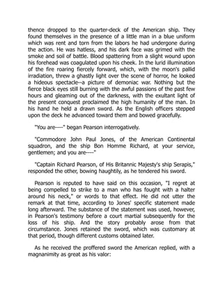 thence dropped to the quarter-deck of the American ship. They
found themselves in the presence of a little man in a blue uniform
which was rent and torn from the labors he had undergone during
the action. He was hatless, and his dark face was grimed with the
smoke and soil of battle. Blood spattering from a slight wound upon
his forehead was coagulated upon his cheek. In the lurid illumination
of the fire roaring fiercely forward, which, with the moon's pallid
irradiation, threw a ghastly light over the scene of horror, he looked
a hideous spectacle--a picture of demoniac war. Nothing but the
fierce black eyes still burning with the awful passions of the past few
hours and gleaming out of the darkness, with the exultant light of
the present conquest proclaimed the high humanity of the man. In
his hand he held a drawn sword. As the English officers stepped
upon the deck he advanced toward them and bowed gracefully.
"You are----" began Pearson interrogatively.
"Commodore John Paul Jones, of the American Continental
squadron, and the ship Bon Homme Richard, at your service,
gentlemen; and you are----"
"Captain Richard Pearson, of His Britannic Majesty's ship Serapis,"
responded the other, bowing haughtily, as he tendered his sword.
Pearson is reputed to have said on this occasion, "I regret at
being compelled to strike to a man who has fought with a halter
around his neck," or words to that effect. He did not utter the
remark at that time, according to Jones' specific statement made
long afterward. The substance of the statement was used, however,
in Pearson's testimony before a court martial subsequently for the
loss of his ship. And the story probably arose from that
circumstance. Jones retained the sword, which was customary at
that period, though different customs obtained later.
As he received the proffered sword the American replied, with a
magnanimity as great as his valor:
 