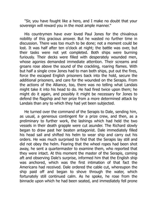 "Sir, you have fought like a hero, and I make no doubt that your
sovereign will reward you in the most ample manner."
His countrymen have ever loved Paul Jones for the chivalrous
nobility of this gracious answer. But he wasted no further time in
discussion. There was too much to be done; not a moment could be
lost. It was half after ten o'clock at night; the battle was over, but
their tasks were not yet completed. Both ships were burning
furiously. Their decks were filled with desperately wounded men,
whose agonies demanded immediate attention. Their screams and
groans rose above the sound of the crackling, roaring flames. With
but half a single crew Jones had to man both ships, put out the fires,
force the escaped English prisoners back into the hold, secure the
additional prisoners, and care for the wounded on the Serapis. From
the actions of the Alliance, too, there was no telling what Landais
might take it into his head to do. He had fired twice upon them; he
might do it again, and possibly it might be necessary for Jones to
defend the flagship and her prize from a more determined attack by
Landais than any to which they had yet been subjected.
He turned over the command of the Serapis to Dale, sending him,
as usual, a generous contingent for a prize crew, and then, as a
preliminary to further work, the lashings which had held the two
vessels in their death grapple were cut asunder. The Richard slowly
began to draw past her beaten antagonist. Dale immediately filled
his head sail and shifted his helm to wear ship and carry out his
orders. He was much surprised to find that the Serapis lay still and
did not obey the helm. Fearing that the wheel ropes had been shot
away, he sent a quartermaster to examine them, who reported that
they were intact. At this moment the master of the Serapis, coming
aft and observing Dale's surprise, informed him that the English ship
was anchored, which was the first intimation of that fact the
Americans had received. Dale ordered the cable cut, whereupon the
ship paid off and began to shove through the water, which
fortunately still continued calm. As he spoke, he rose from the
binnacle upon which he had been seated, and immediately fell prone
 