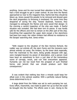 anything, Jones and his men turned their attention to the fire. They
had a hard struggle to get it under control. At one time the flames
approached so near to the magazine that, fearful lest they should be
blown up, Jones caused the powder to be removed and stowed upon
the deck preparatory to throwing it overboard. For some time they
despaired of saving the ship. Toward daybreak, however, they
managed to extinguish the flames and were saved that danger. In
the morning a careful inspection of the ship was made. A fearful
situation was revealed. She had been torn to pieces. It was hardly
safe for the officers and men to remain on the after part of the ship.
Everything that supported the upper deck except a few stanchions
had been torn away. Her rotten timbers had offered no resistance to
the Serapis' searching shot. Jones writes:
"With respect to the situation of the Bon Homme Richard, the
rudder was cut entirely off, the stern frame and the transoms were
almost entirely cut away; the timbers, by the lower deck especially,
from the mainmast to the stern, being greatly decayed with age,
were mangled beyond my power of description, and a person must
have been an eyewitness to form a just idea of the tremendous
scene of carnage, wreck, and ruin that everywhere appeared.
Humanity can not but recoil from the prospect of such finished
horror, and lament that war should produce such fatal
consequences."
It was evident that nothing less than a miracle could keep her
afloat even in the calmest weather. With a perfectly natural feeling
Jones determined to try it.
A large detail from the Pallas was set to work pumping her out.
Every effort, meanwhile, was made to patch her up so that she could
be brought into the harbor. The efforts were in vain. Owing to the
 