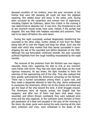 decayed condition of her timbers, even the poor remnants of her
frames that were left standing aft could not bear the slightest
repairing. She settled lower and lower in the water, until, having
been surveyed by the carpenters and various men of experience,
including Captain de Cottineau, about five o'clock in the evening it
was determined to abandon her. It was time. She threatened to sink
at any moment--would surely have sunk, indeed, if the pumps had
stopped. She was filled with helpless wounded and prisoners. They
had to be taken off before she went down.
During the night everybody worked desperately transferring the
wounded to the other ships, further details of men from the Pallas
being told off to man the frigate and keep her afloat. Such was the
haste with which they worked that they barely succeeded in trans-
shipping the last of the wounded just before daybreak on the 25th.
Although the sea fortunately continued smooth, the poor wounded
suffered frightfully from the rough handling necessitated by the rapid
transfer.
The removal of the prisoners from the Richard was now begun;
naturally, these men, expecting the ship to sink at any moment,
were frantic with terror. They had only been kept down by the most
rigorous measures. As day broke, the light revealed to them the
nearness of the approaching end of the ship. They also realized that
they greatly outnumbered the Americans remaining on the Richard.
There was a hurried consultation among them: a quick rush, and
they made a desperate attempt to take the ship. Some endeavored
to overpower the Americans, others ran to the braces and wheel and
got the head of the ship toward the land. A brief struggle ensued.
The Americans were all heavily armed, the English had few
weapons, and after two of them had been shot dead, many
wounded, and others thrown overboard, they were subdued once
more and the ship regained. In the confusion some thirteen of them
got possession of a boat and escaped in the gray of the morning to
the shore. By close, quick work during the early morning all the men
alive, prisoners and crew, were embarked in the boats of the
 