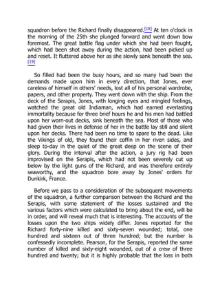 squadron before the Richard finally disappeared.[18] At ten o'clock in
the morning of the 25th she plunged forward and went down bow
foremost. The great battle flag under which she had been fought,
which had been shot away during the action, had been picked up
and reset. It fluttered above her as she slowly sank beneath the sea.
[19]
So filled had been the busy hours, and so many had been the
demands made upon him in every direction, that Jones, ever
careless of himself in others' needs, lost all of his personal wardrobe,
papers, and other property. They went down with the ship. From the
deck of the Serapis, Jones, with longing eyes and mingled feelings,
watched the great old Indiaman, which had earned everlasting
immortality because for three brief hours he and his men had battled
upon her worn-out decks, sink beneath the sea. Most of those who
had given their lives in defense of her in the battle lay still and silent
upon her decks. There had been no time to spare to the dead. Like
the Vikings of old, they found their coffin in her riven sides, and
sleep to-day in the quiet of the great deep on the scene of their
glory. During the interval after the action, a jury rig had been
improvised on the Serapis, which had not been severely cut up
below by the light guns of the Richard, and was therefore entirely
seaworthy, and the squadron bore away by Jones' orders for
Dunkirk, France.
Before we pass to a consideration of the subsequent movements
of the squadron, a further comparison between the Richard and the
Serapis, with some statement of the losses sustained and the
various factors which were calculated to bring about the end, will be
in order, and will reveal much that is interesting. The accounts of the
losses upon the two ships widely differ. Jones reported for the
Richard forty-nine killed and sixty-seven wounded; total, one
hundred and sixteen out of three hundred; but the number is
confessedly incomplete. Pearson, for the Serapis, reported the same
number of killed and sixty-eight wounded, out of a crew of three
hundred and twenty; but it is highly probable that the loss in both
 