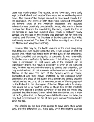 cases was much greater. The records, as we have seen, were badly
kept on the Richard, and most of them were lost when the ship went
down. The books of the Serapis seemed to have fared equally ill in
the confusion. The crews of both ships were scattered throughout
the several ships of the American squadron, and accurate
information was practically unobtainable. Jones, who was in a better
position than Pearson for ascertaining the facts, reports the loss of
the Serapis as over two hundred men, which is probably nearly
correct, and the loss of the Richard was probably not far from one
hundred and fifty men. The Countess of Scarborough lost four killed
and twenty wounded. The loss of the Pallas was slight, and that of
the Alliance and Vengeance nothing.
However this may be, the battle was one of the most sanguinary
and desperate ever fought upon the sea. It was unique in that the
beaten ship, which was finally sunk by the guns of her antagonist,
actually compelled that antagonist to surrender. It was remarkable
for the heroism manifested by both crews. It is invidious, perhaps, to
make a comparison on that score, yet, if the contrast can be
legitimately drawn, the result is decidedly in favor of the Richard's
men, for they had not only the enemy to occupy their attention, but
they sustained and did not succumb to the treacherous attack of the
Alliance in the rear. The men of the Serapis were, of course,
disheartened and their nerves shattered by the explosion which
occurred at the close of the action, but a similar and equally dreadful
misfortune had occurred at the commencement of the engagement
on the Richard, in the blowing up of the two 18-pounders. In ninety-
nine cases out of a hundred either of these two terrible incidents
would have caused a prompt surrender of the ship on which they
occurred; but the Richard's men rallied from the former, and it must
not be forgotten that the Serapis' men did the like from the latter, for
they had recommenced the fire of their guns just as Pearson hauled
down his flag.
The officers on the two ships appear to have done their whole
duty, and the difference, as I have said, lay in the relative qualities
 