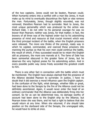 of the two captains. Jones could not be beaten, Pearson could.
When humanity enters into a conflict with a man like Jones, it must
make up its mind to eventually discontinue the fight or else remove
the man. Fortunately, Jones, though slightly wounded, was not
removed; therefore Pearson had to surrender. Next to Jones, the
most unique personality which was produced by the action was
Richard Dale. I do not refer to his personal courage--he was no
braver than Pearson; neither was Jones, for that matter; in fact, the
bravery of all three was of the highest order--but to his astonishing
presence of mind and resource at that crucial moment which was
the third principal incident of the battle, when the English prisoners
were released. The more one thinks of the prompt, ready way in
which he cajoled, commanded, and coerced these prisoners into
manning the pumps so that his own men could continue the battle,
the result of which, if they succeeded would be to retain the English
still as prisoners, the more one marvels at it. The fame of Dale has
been somewhat obscured in the greater fame of Jones, but he
deserves the very highest praise for his astonishing action. And in
every possible public way Jones freely accorded the greatest credit
to him.
There is one other fact in connection with the battle which must
be mentioned. The English have always claimed that the presence of
the Alliance decided Pearson to surrender. In justice, I have no
doubt that it did exercise a moral influence upon the English captain.
In the confusion of the fight, what damage, whether little or great,
had been done to the Serapis by the fire of the Alliance could not be
definitely ascertained. Again, it would never enter the head of an
ordinary commander that the Alliance was deliberately firing into her
consort. So far as can be determined now, no damage worthy of
account had been done to the English ship by the Alliance; but
Pearson knew she was there, and he had a right to believe that she
would return at any time. When she returned, if she should take
position on the starboard side of the Serapis, the unengaged side,
he would have to strike at once.
 