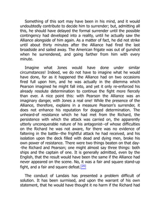 Something of this sort may have been in his mind, and it would
undoubtedly contribute to decide him to surrender; but, admitting all
this, he should have delayed the formal surrender until the possible
contingency had developed into a reality, until he actually saw the
Alliance alongside of him again. As a matter of fact, he did not strike
until about thirty minutes after the Alliance had fired the last
broadside and sailed away. The American frigate was out of gunshot
when he surrendered, and going farther from him with every
minute.
Imagine what Jones would have done under similar
circumstances! Indeed, we do not have to imagine what he would
have done, for as it happened the Alliance had on two occasions
fired full upon him, and he was actually in the dilemma which
Pearson imagined he might fall into, and yet it only re-enforced his
already resolute determination to continue the fight more fiercely
than ever. A nice point this: with Pearson the Alliance was an
imaginary danger, with Jones a real one! While the presence of the
Alliance, therefore, explains in a measure Pearson's surrender, it
does not enhance his reputation for dogged determination. The
unheard-of resistance which he had met from the Richard, the
persistence with which the attack was carried on, the apparently
utterly unconquerable nature of his antagonist--of whose difficulties
on the Richard he was not aware, for there was no evidence of
faltering in the battle--the frightful attack he had received, and his
isolation upon the deck filled with dead and dying men, broke his
own power of resistance. There were two things beaten on that day-
-the Richard and Pearson; one might almost say three things: both
ships and the captain of one. It is generally admitted, even by the
English, that the result would have been the same if the Alliance had
never appeared on the scene. No, it was a fair and square stand-up
fight, and a fair and square defeat.[20]
The conduct of Landais has presented a problem difficult of
solution. It has been surmised, and upon the warrant of his own
statement, that he would have thought it no harm if the Richard had
 