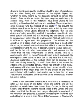 struck to the Serapis, and he could have had the glory of recapturing
her and then forcing the surrender of the English frigate; but
whether he really meant by his dastardly conduct to compel this
situation from which he trusted he could reap so much honor, is
another story. Most of the historians have been unable to see
anything in his actions but jealousy and treachery. The most eminent
critic, however, who has treated of the battle[21] has thought his
actions arose from an incapacity, coupled with a timidity amounting
to cowardice, which utterly blinded his judgment; that he was
desirous of doing something, and felt it incumbent upon him to take
some part in the action and that his firing into the Richard was due
to incompetency rather than to anything else. With all deference, it
is difficult to agree with this proposition. The officers of the
squadron, in a paper which was prepared less than a month after
the action, bore conclusive testimony that while it is true that he was
an incapable coward, he was, in addition, either a jealous traitor, or--
and this is the only other supposition which will account for his
action--that he was irresponsible, in short, insane. This is a
conclusion to which his own officers afterward arrived, and which his
subsequent career seems to bear out. At any rate, this is the most
charitable explanation of his conduct which can be adopted. If he
had been simply cowardly, he could have done some service by
attacking the unprotected convoy, which was entirely at his mercy,
and among which he could have easily taken some valuable prizes.
It is stated to their credit that some of the officers of the Alliance
remonstrated with Landais, and pointed out to him that he was
attacking the wrong ship, and that some of his men refused to obey
his orders to fire.
There is but one other circumstance to which it is necessary to
refer. All the plans of the battle which are extant, and all the
descriptions which have been made, from Cooper to Maclay and
Spears, show that the Richard passed ahead of the Serapis and was
raked; and that the Serapis then ranged alongside to windward of
the American and presently succeeded in crossing the Richard's bow
and raking her a second time. Richard Dale's account, in Sherburne's
 
