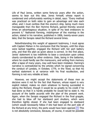 Life of Paul Jones, written some forty-six years after the action,
seems to bear out this idea. Jones himself, whose report is
condensed and unfortunately wanting in detail, says: "Every method
was practiced on both sides to gain an advantage and rake each
other, and I must confess that the enemy's ship, being much more
manageable than the Bon Homme Richard, gained thereby several
times an advantageous situation, in spite of my best endeavors to
prevent it." Nathaniel Fanning, midshipman of the maintop in the
action, stated in his narrative, published in 1806, twenty-seven years
later, that the Serapis raked the Richard several times.
Notwithstanding this weight of apparent testimony, I must agree
with Captain Mahan in his conclusion that the Serapis, until the ships
were lashed together, engaged the Richard with her port battery
only, and that the plan as given above is correct. In the first place,
Jones' statement is too indefinite to base a conclusion upon unless
clearly corroborated by other evidence. Dale, being in the batteries,
where he could hardly see the maneuvers, and writing from memory
after a lapse of many years, may well have been mistaken. Fanning's
narrative is contradicted by the articles which he signed concerning
the conduct of Landais, in October, 1779, in the Texel, so that his
earliest statement is at variance with his final recollection, and
Fanning is not very reliable at best.
However, we might accept the statements of these men as
decisive were it not for the fact that Pearson, whose report is very
explicit indeed, makes no claim whatever to having succeeded in
raking the Richard, though it would be so greatly to his credit if he
had done so that it is hardly probable he would fail to state it. His
account of the battle accords with the plan of the present work.
Again, when the Serapis engaged the Richard in the final grapple,
she had to blow off her starboard port shutters, which were
therefore tightly closed. If she had been engaged to starboard
(which would necessarily follow if she had been on the port side of
the Richard at any time), the ports would have been opened.[22] This
is not absolutely conclusive, because, of course, it would be possible
 