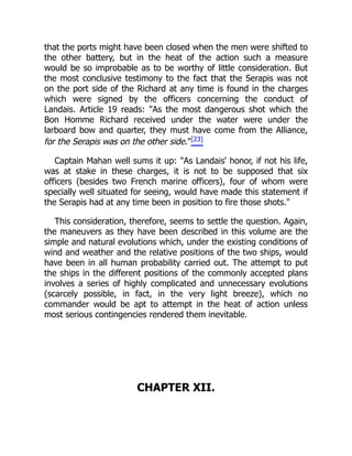 that the ports might have been closed when the men were shifted to
the other battery, but in the heat of the action such a measure
would be so improbable as to be worthy of little consideration. But
the most conclusive testimony to the fact that the Serapis was not
on the port side of the Richard at any time is found in the charges
which were signed by the officers concerning the conduct of
Landais. Article 19 reads: "As the most dangerous shot which the
Bon Homme Richard received under the water were under the
larboard bow and quarter, they must have come from the Alliance,
for the Serapis was on the other side."[23]
Captain Mahan well sums it up: "As Landais' honor, if not his life,
was at stake in these charges, it is not to be supposed that six
officers (besides two French marine officers), four of whom were
specially well situated for seeing, would have made this statement if
the Serapis had at any time been in position to fire those shots."
This consideration, therefore, seems to settle the question. Again,
the maneuvers as they have been described in this volume are the
simple and natural evolutions which, under the existing conditions of
wind and weather and the relative positions of the two ships, would
have been in all human probability carried out. The attempt to put
the ships in the different positions of the commonly accepted plans
involves a series of highly complicated and unnecessary evolutions
(scarcely possible, in fact, in the very light breeze), which no
commander would be apt to attempt in the heat of action unless
most serious contingencies rendered them inevitable.
CHAPTER XII.
 