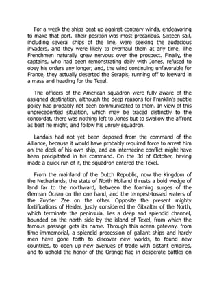For a week the ships beat up against contrary winds, endeavoring
to make that port. Their position was most precarious. Sixteen sail,
including several ships of the line, were seeking the audacious
invaders, and they were likely to overhaul them at any time. The
Frenchmen naturally grew nervous over the prospect. Finally, the
captains, who had been remonstrating daily with Jones, refused to
obey his orders any longer; and, the wind continuing unfavorable for
France, they actually deserted the Serapis, running off to leeward in
a mass and heading for the Texel.
The officers of the American squadron were fully aware of the
assigned destination, although the deep reasons for Franklin's subtle
policy had probably not been communicated to them. In view of this
unprecedented situation, which may be traced distinctly to the
concordat, there was nothing left to Jones but to swallow the affront
as best he might, and follow his unruly squadron.
Landais had not yet been deposed from the command of the
Alliance, because it would have probably required force to arrest him
on the deck of his own ship, and an internecine conflict might have
been precipitated in his command. On the 3d of October, having
made a quick run of it, the squadron entered the Texel.
From the mainland of the Dutch Republic, now the Kingdom of
the Netherlands, the state of North Holland thrusts a bold wedge of
land far to the northward, between the foaming surges of the
German Ocean on the one hand, and the tempest-tossed waters of
the Zuyder Zee on the other. Opposite the present mighty
fortifications of Helder, justly considered the Gibraltar of the North,
which terminate the peninsula, lies a deep and splendid channel,
bounded on the north side by the island of Texel, from which the
famous passage gets its name. Through this ocean gateway, from
time immemorial, a splendid procession of gallant ships and hardy
men have gone forth to discover new worlds, to found new
countries, to open up new avenues of trade with distant empires,
and to uphold the honor of the Orange flag in desperate battles on
 