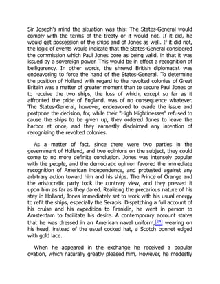 Sir Joseph's mind the situation was this: The States-General would
comply with the terms of the treaty or it would not. If it did, he
would get possession of the ships and of Jones as well. If it did not,
the logic of events would indicate that the States-General considered
the commission which Paul Jones bore as being valid, in that it was
issued by a sovereign power. This would be in effect a recognition of
belligerency. In other words, the shrewd British diplomatist was
endeavoring to force the hand of the States-General. To determine
the position of Holland with regard to the revolted colonies of Great
Britain was a matter of greater moment than to secure Paul Jones or
to receive the two ships, the loss of which, except so far as it
affronted the pride of England, was of no consequence whatever.
The States-General, however, endeavored to evade the issue and
postpone the decision, for, while their "High Mightinesses" refused to
cause the ships to be given up, they ordered Jones to leave the
harbor at once, and they earnestly disclaimed any intention of
recognizing the revolted colonies.
As a matter of fact, since there were two parties in the
government of Holland, and two opinions on the subject, they could
come to no more definite conclusion. Jones was intensely popular
with the people, and the democratic opinion favored the immediate
recognition of American independence, and protested against any
arbitrary action toward him and his ships. The Prince of Orange and
the aristocratic party took the contrary view, and they pressed it
upon him as far as they dared. Realizing the precarious nature of his
stay in Holland, Jones immediately set to work with his usual energy
to refit the ships, especially the Serapis. Dispatching a full account of
his cruise and his expedition to Franklin, he went in person to
Amsterdam to facilitate his desire. A contemporary account states
that he was dressed in an American naval uniform,[24] wearing on
his head, instead of the usual cocked hat, a Scotch bonnet edged
with gold lace.
When he appeared in the exchange he received a popular
ovation, which naturally greatly pleased him. However, he modestly
 
