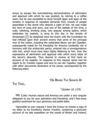 strove to escape the overwhelming demonstrations of admiration
and approval with which he was greeted, by retiring to a coffee
room, but he was compelled to show himself again and again at the
window in response to repeated demands from crowds of people
assembled in the street who desired a sight of him. He was made
the hero of song and story, and one of the ballads of the time, a
rude, rollicking, drinking song, very popular among sailors, which
celebrates his exploits, is sung to this day in the streets of
Amsterdam.[25] So delighted were the Dutch with the humiliation he
had inflicted upon their ancient enemy that some of the principal
men of the nation, including the celebrated Baron van der Capellen,
subsequently noted for his friendship for America (evidently not in
harmony with the aristocratic party), entered into a correspondence
with him, which must have been highly flattering to him, from the
expressions of admiration and approval with which every letter of
the baron's abounds. They desired to receive at first hand an
account of his exploits. In response to this request Jones had his
report to Dr. Franklin copied and sent to van der Capellen, together
with other documents illustrative of his career, accompanied by the
following letter:
"On Board The Serapis At
The Texel,
"October 19, 1779.
"My Lord: Human nature and America are under a very singular
obligation to you for your patriotism and friendship, and I feel every
grateful sentiment for your generous and polite letter.
"Agreeable to your request I have the honour to inclose a copy of
my letter to his Excellency Doctor Franklin, containing a particular
account of my late expedition on the coasts of Britain and Ireland,
 