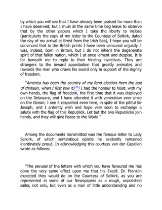 by which you will see that I have already been praised far more than
I have deserved; but I must at the same time beg leave to observe
that by the other papers which I take the liberty to inclose
(particularly the copy of my letter to the Countess of Selkirk, dated
the day of my arrival at Brest from the Irish Sea), I hope you will be
convinced that in the British prints I have been censured unjustly. I
was, indeed, born in Britain, but I do not inherit the degenerate
spirit of that fallen nation, which I at once lament and despise. It is
far beneath me to reply to their hireling invectives. They are
strangers to the inward approbation that greatly animates and
rewards the man who draws his sword only in support of the dignity
of freedom.
"America has been the country of my fond election from the age
of thirteen, when I first saw it.[26] I had the honour to hoist, with my
own hands, the flag of freedom, the first time that it was displayed
on the Delaware, and I have attended it with veneration ever since
on the Ocean; I see it respected even here, in spite of the pitiful Sir
Joseph, and I ardently wish and hope very soon to exchange a
salute with the flag of this Republick. Let but the two Republicks join
hands, and they will give Peace to the World."
Among the documents transmitted was the famous letter to Lady
Selkirk, of which sententious epistle he evidently remained
inordinately proud. In acknowledging this courtesy van der Capellen
wrote as follows:
"The perusal of the letters with which you have favoured me has
done the very same effect upon me that his Excell. Dr. Franklin
expected they would do on the Countess of Selkirk, as you are
represented in some of our Newspapers as a rough, unpolished
sailor, not only, but even as a man of little understanding and no
 
