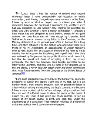 "My Lord: Since I had the honour to receive your second
esteemed letter I have unexpectedly had occasion to revisit
Amsterdam; and, having changed ships since my return to the Texel,
I have by some accident or neglect lost or mislaid your letter. I
remember, however, the questions it contained: 1st, whether I ever
had any obligation to Lord Selkirk? 2dly, whether he accepted my
offer? and 3dly, whether I have a French commission? I answer: I
have never had any obligation to Lord Selkirk, except for his good
opinion, nor does know me nor mine except by character. Lord
Selkirk wrote me an answer to my letter to the Countess, but the
Ministry detained it in the general post office in London for a long
time, and then returned it to the author, who afterward wrote to a
friend of his (M. Alexander), an acquaintance of Doctor Franklin's
then at Paris, giving him an account of the fate of his letter to me &
desiring him to acquaint his Excellency and myself that if the plate
was restored by Congress or by any public Body he would accept it,
but that he would not think of accepting it from my private
generosity. The plate has, however, been bought, agreeable to my
letter to the Countess, and now lays in France at her disposal. As to
the 3rd article, I never bore nor acted under any other commission
than what I have received from the Congress of the United States of
America.[28]
"I am much obliged to you, my Lord, for the honour you do me by
proposing to publish the papers I sent you in my last, but it is an
honour which I must decline, because I can not publish my letter to
a lady without asking and obtaining the lady's consent, and because
I have a very modest opinion of my writings, being conscious that
they are not of sufficient value to claim the notice of the public. I
assure you, my Lord, it has given me much concern to see an
extract of my rough journal in print, and that, too, under the
disadvantage of a translation. That mistaken kindness of a friend will
make me cautious how I communicate my papers.
 