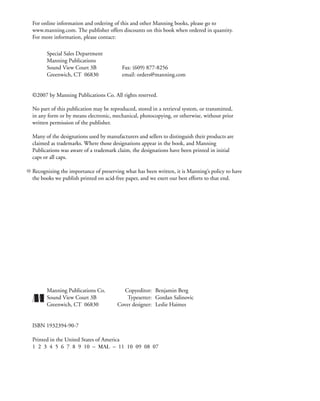 For online information and ordering of this and other Manning books, please go to
www.manning.com. The publisher offers discounts on this book when ordered in quantity.
For more information, please contact:
Special Sales Department
Manning Publications
Sound View Court 3B Fax: (609) 877-8256
Greenwich, CT 06830 email: orders@manning.com
©2007 by Manning Publications Co. All rights reserved.
No part of this publication may be reproduced, stored in a retrieval system, or transmitted,
in any form or by means electronic, mechanical, photocopying, or otherwise, without prior
written permission of the publisher.
Many of the designations used by manufacturers and sellers to distinguish their products are
claimed as trademarks. Where those designations appear in the book, and Manning
Publications was aware of a trademark claim, the designations have been printed in initial
caps or all caps.
Recognizing the importance of preserving what has been written, it is Manning’s policy to have
the books we publish printed on acid-free paper, and we exert our best efforts to that end.
Manning Publications Co. Copyeditor: Benjamin Berg
Sound View Court 3B Typesetter: Gordan Salinovic
Greenwich, CT 06830 Cover designer: Leslie Haimes
ISBN 1932394-90-7
Printed in the United States of America
1 2 3 4 5 6 7 8 9 10 – MAL – 11 10 09 08 07
 