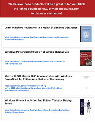 We believe these products will be a great fit for you. Click
the link to download now, or visit ebookultra.com
to discover even more!
Learn Windows PowerShell in a Month of Lunches Don Jones
https://ebookultra.com/download/learn-windows-powershell-in-a-month-
of-lunches-don-jones/
Windows PowerShell 2 0 Bible 1st Edition Thomas Lee
https://ebookultra.com/download/windows-powershell-2-0-bible-1st-
edition-thomas-lee/
Microsoft SQL Server 2008 Administration with Windows
PowerShell 1st Edition Ananthakumar Muthusamy
https://ebookultra.com/download/microsoft-sql-
server-2008-administration-with-windows-powershell-1st-edition-
ananthakumar-muthusamy/
Windows Phone 8 in Action 2nd Edition Timothy Binkley-
Jones
https://ebookultra.com/download/windows-phone-8-in-action-2nd-edition-
timothy-binkley-jones/
 