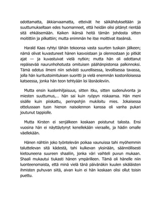 odottamatta, äkkiarvaamatta, etteivät he säikähdykseltään ja
suuttumukseltaan edes huomanneet, että heidän olisi pitänyt rientää
sitä ehkäisemään. Kaiken ikänsä heitä tämän johdosta sitten
moitittiin ja pilkattiin; mutta enimmän he itse moittivat itseänsä.
Harald Kaas ryhtyi tähän tekoonsa vasta suurten tuskain jälkeen;
nämä olivat kuvastuneet hänen kasvoistaan ja olennostaan jo pitkät
ajat — ja kuvastuivat vielä nytkin; mutta hän oli odottanut
repäisevää naurunhohotusta omituisen päähänpistonsa palkinnoksi.
Tämä odotus ilmeni niin selvästi suurellisessa, levollisessa tavassa,
jolla hän kuritustoimituksen suoritti ja vielä enemmän kostoniloisessa
katseessa, jonka hän teon tehtyään loi läsnäoleviin.
Mutta ensin kuolonhiljaisuus, sitten itku, sitten sudenulvonta ja
miesten suuttumus,… hän sai kuin ryöpyn niskaansa. Hän meni
sisälle kuin piiskattu, perinpohjin mukiloitu mies. Jokaisessa
ottelussaan tuon hienon naisolennon kanssa oli vanha pukari
joutunut tappiolle.
Mutta Kirsten ei senjälkeen koskaan poistunut talosta. Ensi
vuosina hän ei näyttäytynyt kenellekään vieraalle, ja hädin omalle
väellekään.
Hänen nähtiin joko työntelevän poikaa vaunuissa tahi myöhemmin
taluttelevan sitä kädestä, tahi kulkevan yksinään, säännöllisesti
kietouneena suureen shaaliin, jonka väri vaihteli puvun mukaan.
Shaali mukautui tiukasti hänen ympärilleen. Tämä oli hänelle niin
luonteenomaista, että minä vielä tänä päivänäkin kuulen sikäläisten
ihmisten puhuvan siitä, aivan kuin ei hän koskaan olisi ollut toisin
puettu.
 