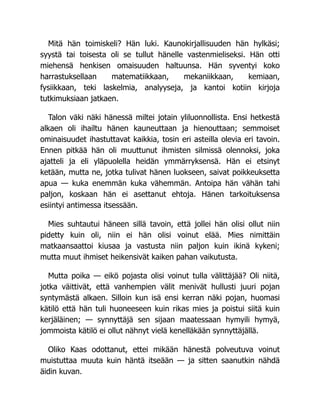 Mitä hän toimiskeli? Hän luki. Kaunokirjallisuuden hän hylkäsi;
syystä tai toisesta oli se tullut hänelle vastenmieliseksi. Hän otti
miehensä henkisen omaisuuden haltuunsa. Hän syventyi koko
harrastuksellaan matematiikkaan, mekaniikkaan, kemiaan,
fysiikkaan, teki laskelmia, analyyseja, ja kantoi kotiin kirjoja
tutkimuksiaan jatkaen.
Talon väki näki hänessä miltei jotain yliluonnollista. Ensi hetkestä
alkaen oli ihailtu hänen kauneuttaan ja hienouttaan; semmoiset
ominaisuudet ihastuttavat kaikkia, tosin eri asteilla olevia eri tavoin.
Ennen pitkää hän oli muuttunut ihmisten silmissä olennoksi, joka
ajatteli ja eli yläpuolella heidän ymmärryksensä. Hän ei etsinyt
ketään, mutta ne, jotka tulivat hänen luokseen, saivat poikkeuksetta
apua — kuka enemmän kuka vähemmän. Antoipa hän vähän tahi
paljon, koskaan hän ei asettanut ehtoja. Hänen tarkoituksensa
esiintyi antimessa itsessään.
Mies suhtautui häneen sillä tavoin, että jollei hän olisi ollut niin
pidetty kuin oli, niin ei hän olisi voinut elää. Mies nimittäin
matkaansaattoi kiusaa ja vastusta niin paljon kuin ikinä kykeni;
mutta muut ihmiset heikensivät kaiken pahan vaikutusta.
Mutta poika — eikö pojasta olisi voinut tulla välittäjää? Oli niitä,
jotka väittivät, että vanhempien välit menivät hullusti juuri pojan
syntymästä alkaen. Silloin kun isä ensi kerran näki pojan, huomasi
kätilö että hän tuli huoneeseen kuin rikas mies ja poistui siitä kuin
kerjäläinen; — synnyttäjä sen sijaan maatessaan hymyili hymyä,
jommoista kätilö ei ollut nähnyt vielä kenelläkään synnyttäjällä.
Oliko Kaas odottanut, ettei mikään hänestä polveutuva voinut
muistuttaa muuta kuin häntä itseään — ja sitten saanutkin nähdä
äidin kuvan.
 