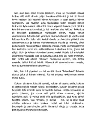 Niin pian kuin poika kykeni jaloilleen, meni se mielellään isänsä
luokse, sillä siellä oli niin paljon hauskaa nähtävänä ja isä otti hänet
hyvin vastaan. Isä haasteli hänen kanssaan ja osasi asettua hänen
kannalleen. Isä myöskin aina tilaisuuden tullen leikkasi hänen
hiuksensa lyhemmiksi; äiti antoi niiden vapaasti kasvaa yhtä pitkiksi
kuin hänen omansakin olivat, ja isä ne sitten aina leikkasi. Poika itse
oli hyvillään päästessään hiuksistaan eroon, mutta vähän
vanhemmaksi tultuaan hän ymmärsi isän tarkoituksen ja koetti estää
leikkaamista. Kun talon väki kertoi hänelle taruhohteisia piirteitä isän
sankarivoimasta ja hänen maineteoistaan maalla ja merellä, alkoi
poika tuntea häntä kohtaan pelokasta ihailua. Mutta voimakkaammin
hän kuitenkin tunsi sen sietämättömän tuskallisen ikeen, jonka isä
sälytti äidin ja kaiken talonväen kannettavaksi. Pojalle tuli salaiseksi
uskonnoksi vastustaa isää ja puolustaa äitiä, sillä äiti kärsi enimmän.
Hän tahtoi olla äitinsä näköinen hiuskarvaa myöten, hän tahtoi
suojella, tahtoi kätkeä häntä. Hänestä oli sanomattoman rakasta,
kun isä tuotti hänellekin kärsimyksiä.
Niin, hän tuli ylpeäksi kun isä nimitti häntä "Rafaellaksi" Rafaelin
sijasta, joka oli hänen nimensä. Äiti oli antanut rakkaimman nimen
minkä tunsi.
Kukaan ei saanut käyttää veneitä, kukaan ei saanut ajella, kukaan
ei saanut kulkea metsän kautta, tie suljettiin. Kukaan ei saanut antaa
hevosille tahi lehmille edes tarpeellista hoitoa. Mitään korjauksia ei
pantu toimeen; jos rouva mitä yritti siihen suuntaan, ajettiin
työmiehet pois. Ei voinut enää olla epäilystäkään, että Kaas tahtoi
hävittää kaiken. Talo ränsistyi, ja metsä — niin, se ei ollut enää
mikään salaisuus väen kesken, metsä oli tullut yli-ikäiseksi.
Suurimpiin ja parhaimpiin puihin ilmaantui vikoja ja tauteja, jotka
pian levisivät muuhunkin metsään.
 