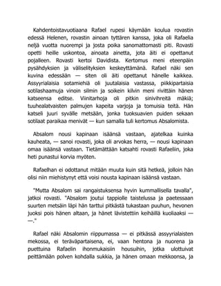 Kahdentoistavuotiaana Rafael rupesi käymään koulua rovastin
edessä Helenen, rovastin ainoan tyttären kanssa, joka oli Rafaelia
neljä vuotta nuorempi ja josta poika sanomattomasti piti. Rovasti
opetti heille uskontoa, ainoata ainetta, jota äiti ei opettanut
pojalleen. Rovasti kertoi Davidista. Kertomus meni eteenpäin
pysähdyksien ja väliselityksien keskeyttämänä. Rafael näki sen
kuvina edessään — siten oli äiti opettanut hänelle kaikkea.
Assyyrialaisia sotamiehiä oli juutalaisia vastassa, piikkipartaisia
sotilashaamuja vinoin silmin ja soikein kilvin meni rivittäin hänen
katseensa editse. Viinitarhoja oli pitkin sinivihreitä mäkiä;
tuuhealatvaisten palmujen kapeita varjoja ja tomuisia teitä. Hän
katseli juuri syvälle metsään, jonka tuoksuavien puiden sekaan
sotilaat paraikaa menivät — kun samalla tuli kertomus Absalomista.
Absalom nousi kapinaan isäänsä vastaan, ajatelkaa kuinka
kauheata, — sanoi rovasti, joka oli arvokas herra, — nousi kapinaan
omaa isäänsä vastaan. Tietämättään katsahti rovasti Rafaeliin, joka
heti punastui korvia myöten.
Rafaelhan ei odottanut mitään muuta kuin sitä hetkeä, jolloin hän
olisi niin miehistynyt että voisi nousta kapinaan isäänsä vastaan.
"Mutta Absalom sai rangaistuksensa hyvin kummallisella tavalla",
jatkoi rovasti. "Absalom joutui tappiolle taistelussa ja paetessaan
suurten metsäin läpi hän tarttui pitkästä tukastaan puuhun, hevonen
juoksi pois hänen altaan, ja hänet lävistettiin keihäillä kuoliaaksi —
—."
Rafael näki Absalomin riippumassa — ei pitkässä assyyrialaisten
mekossa, ei teräväpartaisena, ei, vaan hentona ja nuorena ja
puettuina Rafaelin ihonmukaisiin housuihin, jotka ulottuivat
peittämään polven kohdalla sukkia, ja hänen omaan mekkoonsa, ja
 