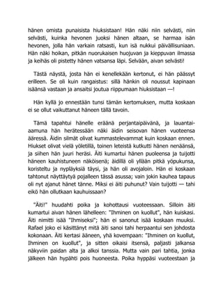 hänen omista punaisista hiuksistaan! Hän näki niin selvästi, niin
selvästi, kuinka hevonen juoksi hänen altaan, se harmaa isän
hevonen, jolla hän varkain ratsasti, kun isä nukkui päivällisuniaan.
Hän näki hoikan, pitkän nuorukaisen huojuvan ja kieppuvan ilmassa
ja keihäs oli pistetty hänen vatsansa läpi. Selvään, aivan selvästi!
Tästä näystä, josta hän ei kenellekään kertonut, ei hän päässyt
erilleen. Se oli kuin rangaistus: sillä hänkin oli noussut kapinaan
isäänsä vastaan ja ansaitsi joutua riippumaan hiuksistaan —!
Hän kyllä jo ennestään tunsi tämän kertomuksen, mutta koskaan
ei se ollut vaikuttanut häneen tällä tavoin.
Tämä tapahtui hänelle eräänä perjantaipäivänä, ja lauantai-
aamuna hän herätessään näki äidin seisovan hänen vuoteensa
ääressä. Äidin silmät olivat kummastelevammat kuin koskaan ennen.
Hiukset olivat vielä yöletillä, toinen leteistä kutkutti hänen nenäänsä,
ja siihen hän juuri heräsi. Äiti kumartui hänen puoleensa ja tuijotti
häneen kauhistuneen näköisenä; äidillä oli yllään pitkä yöpukunsa,
koristeltu ja nypläyksiä täysi, ja hän oli avojaloin. Hän ei koskaan
tahtonut näyttäytyä pojalleen tässä asussa; vain jokin kauhea tapaus
oli nyt ajanut hänet tänne. Miksi ei äiti puhunut? Vain tuijotti — tahi
eikö hän ollutkaan kauhuissaan?
"Äiti!" huudahti poika ja kohottausi vuoteessaan. Silloin äiti
kumartui aivan hänen lähelleen: "Ihminen on kuollut", hän kuiskasi.
Äiti nimitti isää "Ihmiseksi"; hän ei sanonut isää koskaan muuksi.
Rafael joko ei käsittänyt mitä äiti sanoi tahi herpaantui sen johdosta
kokonaan. Äiti kertasi ääneen, yhä kovempaan: "Ihminen on kuollut,
Ihminen on kuollut", ja sitten oikaisi itsensä, paljasti jalkansa
näkyviin paidan alta ja alkoi tanssia. Mutta vain pari tahtia, jonka
jälkeen hän hypähti pois huoneesta. Poika hyppäsi vuoteestaan ja
 