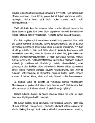 kiiruhti jälkeen; äiti oli suullaan sohvalla ja nyyhkytti. Hän tunsi pojan
olevan takanaan, nousi äkkiä, painoi hänet lujasti rintaansa vasten,
nyyhkytti. Poika tunsi että äidin koko ruumis vapisi kuin
kouristuksessa. — —
Vielä silloinkin kun he seisoivat isän ruumiin ääressä tunsi poika
äidin kädestä, josta hän piteli, äidin vapisevan niin että hänen täytyi
kietoa kätensä hänen ympärilleen. Hänestä tuntui että äiti kaatuisi.
Kun hän myöhempinä vuosinaan ajatteli tätä, ymmärsi hän, mitä
äiti tuona hetkenä sai kestää, kuinka taipumattomaksi äiti oli saanut
kasvattaa tahtonsa ja mitä tämä kaikki oli äidille maksanut. Nyt hän
ei sitä ymmärtänyt. Hän luuli äidin kärsivän kaikesta kauheasta mitä
he näkivät edessään, niinkuin hänkin siitä kärsi. Isä, joka aikoinaan
kerskui puhtausharrastuksellaan ja vaati puhtautta kaikilta, makasi
tuossa törkyisenä, ruokkoomattomana, rasvaisten haisevien vällyjen
sisässä, ja puettuna niin likaisiin ja risaisiin alusvaatteisiin; ettei
pahempaa ollut kellään talon työmiehistä. Hänen eiliset vaatteensa
olivat tuolilla vuoteen vieressä kovasti nukkavieruina, lian, hien ja
tupakan kohvettamina ja löyhkäten niinkuin kaikki täällä. Hänen
suunsa oli tiukasti kiinni, kädet nyrkissä; hän oli kuollut halvaukseen.
Ja kuinka täällä oli autiota ja yksinäistä hänen ympärillään!
Minkävuoksi ei poika ollut sitä ennen huomannut? Minkävuoksi hän
ei huomannut että hänen isänsä oli yksinäinen ja hyljätty?
Rafael puhkesi itkuun. Ja hänen itkunsa paisui niin että se täytti
huoneen, täytti pian kaikki huoneet.
He tulivat sisään, koko talonväki, yksi toisensa jälkeen. Pojan itku
oli niin selittävä, niin puhuva, että kaikki alkoivat katsoa asiaa uusin
silmin. Ukko joka nyt tässä makaa, oli ollut sanomattoman onneton,
 