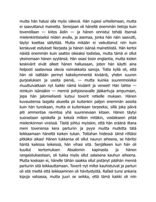 mutta hän halusi olla myös väkevä. Hän rupesi urheilemaan, mutta
ei saavuttanut mainetta. Sensijaan oli hänellä enemmän tietoja kuin
tovereillaan — kiitos äidin — ja hänen onnistui tehdä itsensä
mielenkiintoiseksi niiden avulla, ja asemaa, jonka hän näin saavutti,
täytyi koettaa säilyttää. Mutta mikään ei vaikuttanut niin kuin
kerskuvat esitykset Norjasta ja hänen isänsä mainetöistä. Hän kertoi
näistä enemmän kuin saattoi oikeaksi todistaa, mutta tämä ei ollut
yksinomaan hänen syytänsä. Hän osasi tosin englantia, mutta kielen
keskivärit eivät olleet hänen hallussaan, joten hän käytti aina
helposti saatavissa olevia voimakkaita sanoja. Totta kyllä oli, että
hän oli isältään perinyt kaksikymmentä kivääriä, yhden suuren
purjealuksen ja useita pieniä, — mutta kuinka suurenmoisiksi
muuttuivatkaan nyt kaikki nämä kiväärit ja veneet! Hän tahtoi —
niinkuin isänsäkin — mennä pohjoisnavalle jääkarhuja ampumaan,
jopa hän jalomielisesti kutsui toverit retkelle mukaan. Hänen
kuvaustensa laajalla alueella pii kuitenkin paljon enemmän asioita
kuin hän tunsikaan, mutta ei kuitenkaan tarpeeksi, sillä joka päivä
piti ammentaa ravintoa yhä suurenevaan kitaan. Hänen täytyi
suorastaan opiskella ja keksiä milloin mitäkin, voidakseen pitää
mielenkiinnon vireissä. Tästä johtui myöskin, että hän eräänä iltana
meni toveriensa kera parturiin ja pyysi muitta mutkitta tätä
leikkaamaan häneltä kaiken tukan. Tottahan hiidessä tämä riittäisi
pitkäksi aikaa! Hänen tukkansa oli ollut naurun aiheena, se häiritsi
häntä kaikissa leikeissä, hän vihasi sitä. Senjälkeen kun hän oli
kuullut kertomuksen Absalomin kapinasta ja hänen
rangaistuksestaan, oli tukka myös ollut salaisena kauhun aiheena.
Mutta koskaan ei, hänelle tähän saakka ollut pistänyt päähän mennä
parturiin sitä leikkauttamaan. Toverit nyt miltei kauhistuivat ja parturi
oli sitä mieltä että leikkaaminen oli hävitystyötä. Rafael tunsi ankaria
kipuja vatsassa, mutta juuri se seikka, että tämä kaikki oli niin
 