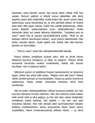 kauheata, antoi hänelle voimia. Nyt saivat kaikki nähdä mitä hän
uskalsi. Parturin päähän ei tietysti voinut pälkähtää, että tämä
tapahtui pojan äidin tietämättä, mutta koska hän, asuen saman talon
alakerrassa, jossa täysihoitola oli, jo ensi päivästä alkaen oli ihaillut
sekä äidin että pojan tukkaa, koetti hän estellä leikkaamista. Silloin
tulivat Rafaelin vatsanväänteet aivan sietämättömiksi. Mutta
hänenhän täytyi nyt saada tahtonsa täytäntöön. "Leikatkaa pois se
vaan!" sanoi hän ja istuutui kärsimättömänä tuoliin. "Minä en ole
koskaan nähnyt kauniimpaa tukkaa", sanoi parturi alakuloisesti. Hän
tarttui samalla saksiin, mutta epäröi yhä. Rafael näki että toverien
jännitys oli ylimmillään.
… "Pois se vaan!" toisti hän välinpitämättömällä äänellä.
Parturi leikkasi senjälkeen hiukset siten, että ne jäivät hänen
käteensä kauniina kimppuna, ja kääri ne paperiin. Poikain silmät
seurasivat toimitusta sivallus sivallukselta; Rafael sitä seurasi
korvillaan; hän ei katsonut peiliin.
Sittenkuin parturi oli päättänyt hiusten tasoituksenkin ja harjannut
pojan, tahtoi hän antaa tälle tukan. "Mitäpä minä sillä teen?" Rafael
vähän puisteli polviaan ja kyynärpäitään, maksoi ja poistui toveriensa
saattamana. Mutta mitään varsinaista ihastusta nämä eivät
osoittaneet.
Hän oli tuskin vilahdukseltakaan nähnyt kuvaansa peilistä, kun hän
huomasi olevansa hirveän näköinen. Hän olisi tahtonut antaa kaiken
mitä omisti (sitä ei ollut paljoa), ja hän olisi ollut valmis kestämään
minkälaisia tuskia tahansa, hän ajatteli — jos hän vain saisi
hiuksensa takaisin. Hän näki selvästi äidin kummastuneen katseen
kaikkine vivahduksineen, hänen kurjuutensa oikein tanssi hänen
ympärillään, hänen turhamaisuutensa pilkkasi häntä, — ja tämä
 