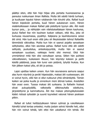 päättyi siten, että hän hiipi hiljaa ylös portaita huoneeseensa ja
paneutui nukkumaan ilman illallista. Mutta äiti odotti häntä turhaan,
ja kuultuaan lopuksi hänen rykäisevän hän kiiruhti ylös. Rafael kuuli
hänen kiipeävän portaita, kuuli hänen aukaisevan oven. Hänen
sisääntullessaan makasi Rafael pää pistettynä tyynyn alle. Äiti nosti
tyynyn pois,… ja nähtyään vain vilahdukseltakaan hänen kauhunsa,
joutui Rafael itse niin kauhean tuskan valtaan, että itku, joka oli
kurkussa nousemassa, pysähtyi. Kalpeana ja kauhistuneena seisoi
äiti siinä. Hän luuli ensin että joku oli ilkeyksissään tehnyt Rafaelille
tämmöistä väkivaltaa. Mutta kun hän ei saanut pojalta sanaakaan
selitykseksi, alkoi hän aavistaa pahaa. Rafael tunsi että äiti odotti
selitystä, puolustelua, anteeksipyyntöä, mutta hän ei saanut
sanaakaan suustaan, vaikkapa henki olisi mennyt. Eikä hän
ymmärtänyt mitä hän olisi voinutkaan sanoa. Sitten hän puhkesi
väkivaltaiseen, tuskaiseen itkuun; hän köyristyi kokoon ja peitti
käsillä päätänsä, jossa hän tunsi vain pistäviä, lyhyitä hiuksia. Kun
hän jälleen katsoi ylös, oli äiti jo poissa.
Lapsi upottaa kaiken uneen. Kun hän seuraavana aamuna saapui
alas hyvin nöyränä ja peräti häpeissään, makasi äiti vuoteessaan; äiti
ei voinut hyvin, sillä hän ei ollut nukkunut yhtä silmäntäyttä. Tämän
kaiken sai poika kuulla jo ennenkuin meni äitinsä luokse. Arastellen
hän avasi oven. Tuossa makasi äiti surkeana. Ja Rafaelin hiukset
olivat pukupöydällä, valkoisella silkkinauhalla sidottuina,
järjestettyinä ja kammattuina. Äiti itse makasi pitsinypläyksissään
kädet ristissä sylissään ja suuret kyyneleet valuivat hänen poskiaan
pitkin.
Rafael oli tullut heittäytyäkseen hänen syliinsä ja rukoillakseen
häneltä tuhat kertaa anteeksi; mutta jostain selvisi hänelle heti, ettei
hän niin voinut tehdä, tahi ettei hän uskaltanut niin tehdä. Äiti
 