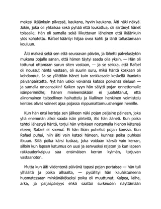 makasi ikäänkuin pilvessä, kaukana, hyvin kaukana. Äiti näki näkyä.
Jokin, joka oli yhtaikaa sekä pyhää että loukattua, oli siirtänyt hänet
toisaalle. Hän oli samalla sekä liikuttavan läheinen että ikäänkuin
ylös kohotettu. Rafael kääntyi hiljaa ovea kohti ja lähti tallustamaan
kouluun.
Äiti makasi sekä sen että seuraavan päivän, ja lähetti palvelustytön
mukana pojalle sanan, että hänen täytyi saada olla yksin. — Hän oli
tottunut ottamaan surun siten vastaan, — ja se seikka, että Rafael
oli noussut häntä vastaan, oli suurin suru, mikä häntä koskaan oli
kohdannut. Ja se yllättikin hänet kuin rankkasade keskellä ihaninta
päivänpaistetta. Nyt hän uskoi voivansa katsoa poikansa sieluun —
ja samalla omaansakin! Kaiken syyn hän sälytti pojan onnettomalle
isänperinnölle; hänen mieleensäkään ei juolahtanut, että
alinomainen taiteellinen haihattelu ja liiallinen henkinen voimistelu
kenties olivat voineet ajaa pojassa riippumattomuushengen hereille.
Kun hän ensi kertoja sen jälkeen näki pojan paljaine päineen, joka
yhä enemmän alkoi saada isän piirteitä, itki hän ääneti. Kun poika
tahtoi lähestyä häntä, torjui hän yrityksen nostamalla hienon kätensä
eteen; Rafael ei saanut. Ei hän liioin puhellut pojan kanssa. Kun
Rafael puhui, niin äiti vain katsoi häneen, kunnes poika puhkesi
itkuun. Sillä poika kärsi tuskaa, joka voidaan kärsiä vain kerran,
silloin kun lapsen katumus on uusi ja senvuoksi rajaton ja kun lapsen
rakkaudenkaipuu saa ensimäisen kerran kylmän, torjuvan
vastaanoton.
Mutta kun äiti viidentenä päivänä tapasi pojan portaissa — hän tuli
ylhäältä ja poika alhaalta, — pysähtyi hän kauhistuneena
huomatessaan minkänäköiseksi poika oli muuttunut. Kalpea, laiha,
arka, ja paljaspäisyys ehkä saattoi surkeuden näyttämään
 