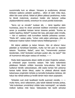suuremmalta kuin se olikaan. Vieraana ja avuttomana, silmissä
lohduton epätoivo poikakin pysähtyi;… silloin oli äidin mitta täysi,
silloin hän avasi sylinsä. Rafael oli jälleen päässyt paratiisiinsa, mutta
he itkivät molemmat, aivankuin heidän olisi täytynyt voittaa
ylipääsemättömiä esteitä, ennenkuin he voivat puhella keskenään.
"Kerro nyt se minulle!" kuiskasi äiti, — tämä tapahtui äidin
huoneessa, jossa he olivat sanoneet toisilleen ensimäisen suloisen
sanan ja suudelleet toisiaan kerran toisensa perästä. "Kuinka se
saattoi tapahtua, Rafael?" kuiskasi hän taas, pää pojan pään rinnalla,
— hän ei saattanut vielä kunnolleen katsella poikaansa suoraan.
"Mutta äiti", vastasi poika, "onhan vielä paljon pahempaa, että ne
hakkaavat maahan kaiken metsän kotona Hellebergenessä —."
Äiti käänsi päätään ja katsoi häneen. Hän oli ottanut hatun
päästään ja hansikkaat käsistään, mutta nyt hän pani ne nopeasti
takaisin. "Kuulehan, Rafael", sanoi hän, "menemmekö puistoon
kävelemään, mitä? Korkeiden vanhojen puiden alle, me kaksi?" Hän
oli huomannut että pojan vastaus oli nerokas. — —
Mutta tästä tapauksesta alkaen äidillä oli jotain Englantia vastaan,
ja erikoisesti pojan tovereita vastaan. Hän keksi kaikenlaista
pitääkseen Rafaelin erillään tovereista loma-aikoina. Eikä tämä
tuottanut hänelle vaikeuksiakaan, sillä osaksi kertasi hän poikansa
kanssa kaikki tämän läksyt, osaksi he yhdessä alkoivat käydä
katsomassa ympäristön tehtaita ja kemiallis-fysikaalisia laitoksia; äiti
halusi itse nähdä kaikkea ja herätti tämän halun eloon pojassakin.
Tehtaiden ovet eivät tavallisesti hevillä auenneet vieraille, — —
mutta hieno, sievä vallasnainen, joka talutti kädestä koreata poikaa,
"eikä kuitenkaan ymmärtänyt mitään koko meiningistä", sai katsella
melkein kaikkea mitä halusi. Vaikeuksista hän koetti selviytyä
 