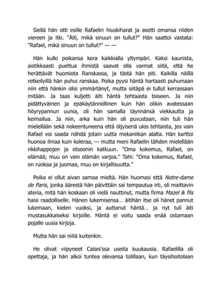 Siellä hän otti esille Rafaelin hiuskiharat ja asetti omansa niiden
viereen ja itki. "Äiti, mikä sinuun on tullut?" Hän saattoi vastata:
"Rafael, mikä sinuun on tullut?" — —
Hän kulki poikansa kera kaikkialla yltympäri. Kaksi kaunista,
aistikkaasti puettua ihmistä saavat olla varmat siitä, että he
herättävät huomiota Ranskassa, ja tästä hän piti. Kaikilla näillä
retkeilyillä hän puhui ranskaa. Poika pyysi häntä hartaasti puhumaan
niin että hänkin olisi ymmärtänyt, mutta siitäpä ei tullut kerrassaan
mitään. Ja taas kuljetti äiti häntä tehtaasta toiseen. Ja niin
pidättyväinen ja epäkäytännöllinen kuin hän olikin avatessaan
höyrypannun uunia, oli hän samalla täynnänsä viekkautta ja
keimailua. Ja niin, arka kuin hän oli puvustaan, niin tuli hän
mielellään sekä nokeentuneena että öljyisenä ulos tehtaista, jos vain
Rafael voi saada nähdä jotain uutta mekaniikan alalta. Hän karttoi
huonoa ilmaa kuin koleraa, — mutta meni Rafaelin tähden mielellään
rikkihappojen ja otsoonin katkuun. "Oma kokemus, Rafael, on
elämää; muu on vain elämän varjoa." Tahi: "Oma kokemus, Rafael,
on ruokaa ja juomaa, muu on kirjallisuutta."
Poika ei ollut aivan samaa mieltä. Hän huomasi että Notre-dame
de Paris, jonka äärestä hän päivittäin sai tempautua irti, oli maittavin
ateria, mitä hän koskaan oli vielä nauttinut, mutta firma Mazel & fils
haisi raadolliselle. Hänen lukemisensa… äitihän itse oli hänet pannut
lukemaan, kielen vuoksi, ja auttanut häntä… ja nyt tuli äiti
mustasukkaiseksi kirjoille. Häntä ei voitu saada enää ostamaan
pojalle uusia kirjoja.
Mutta hän sai niitä kuitenkin.
He olivat viipyneet Calais'ssa useita kuukausia. Rafaelilla oli
opettaja, ja hän alkoi tuntea olevansa tolillaan, kun täysihoitolaan
 
